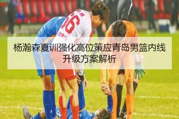 杨瀚森夏训强化高位策应青岛男篮内线升级方案解析 | kaiyun